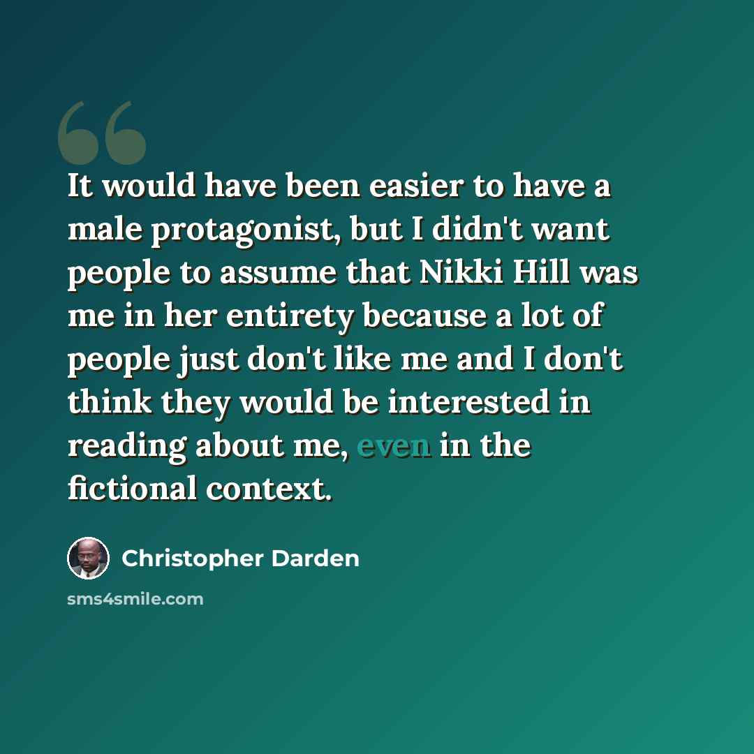 “It would have been easier to have a male protagonist, but I didn't want people to assume that Nikki Hill was me in her entirety because a lot of people just don't like me and I don't think they would be interested in reading about me, even in the fictional context.” quote by Christopher Darden