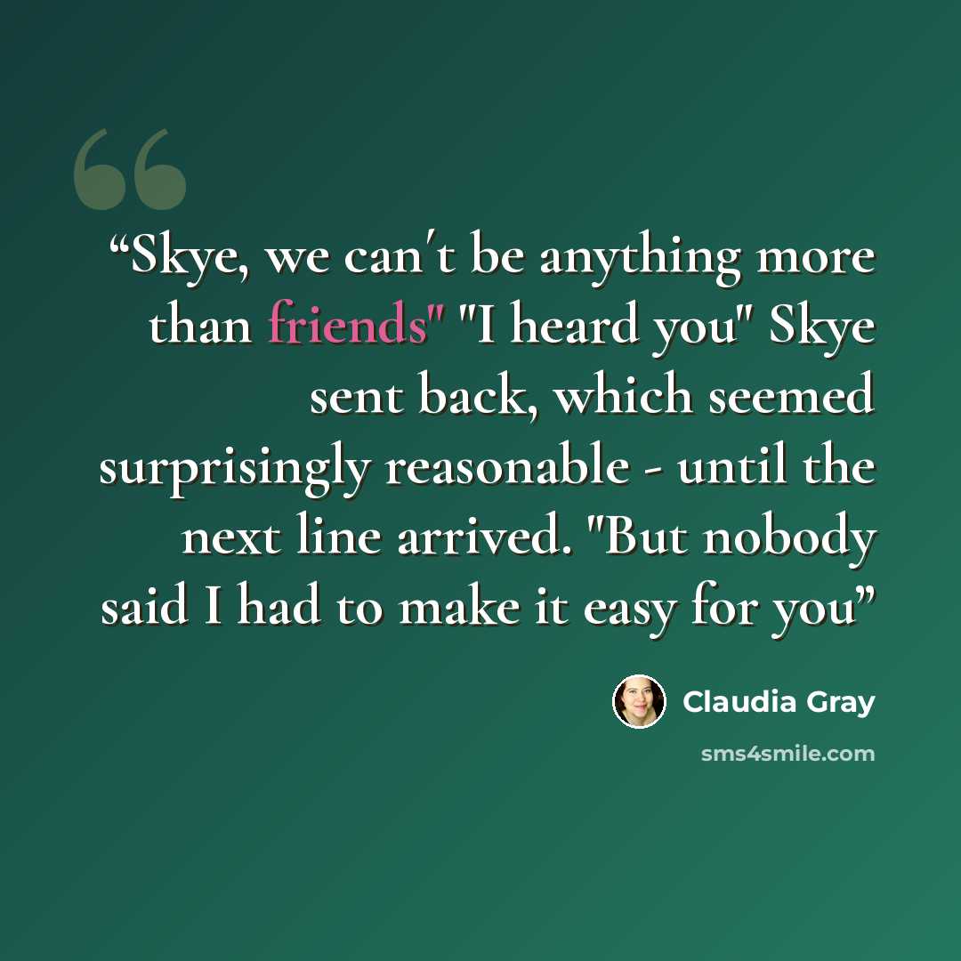 “Skye, we can´t be anything more than friends" "I heard you" Skye sent back, which seemed surprisingly reasonable - until the next line arrived. "But nobody said I had to make it easy for you” quote by Claudia Gray