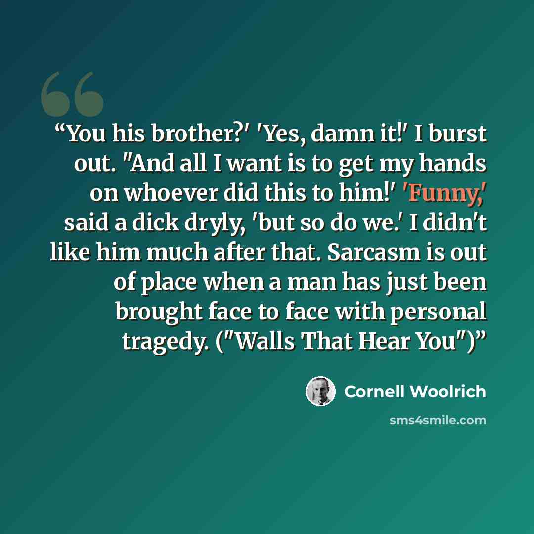 “You his brother?' 'Yes, damn it!' I burst out. "And all I want is to get my hands on whoever did this to him!' 'Funny,' said a dick dryly, 'but so do we.' I didn't like him much after that. Sarcasm is out of place when a man has just been brought face to face with personal tragedy. ("Walls That…” quote by Cornell Woolrich