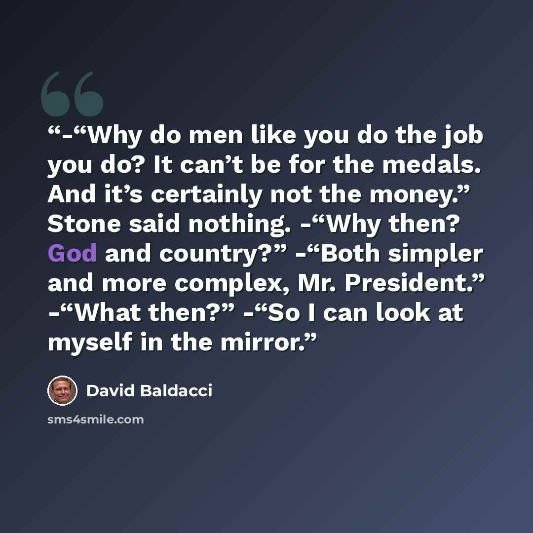 “-“Why do men like you do the job you do? It can’t be for the medals. And it’s certainly not the money.” Stone said nothing. -“Why then? God and country?” -“Both simpler and more complex, Mr. President.” -“What then?” -“So I can look at myself in the mirror.” quote by David Baldacci