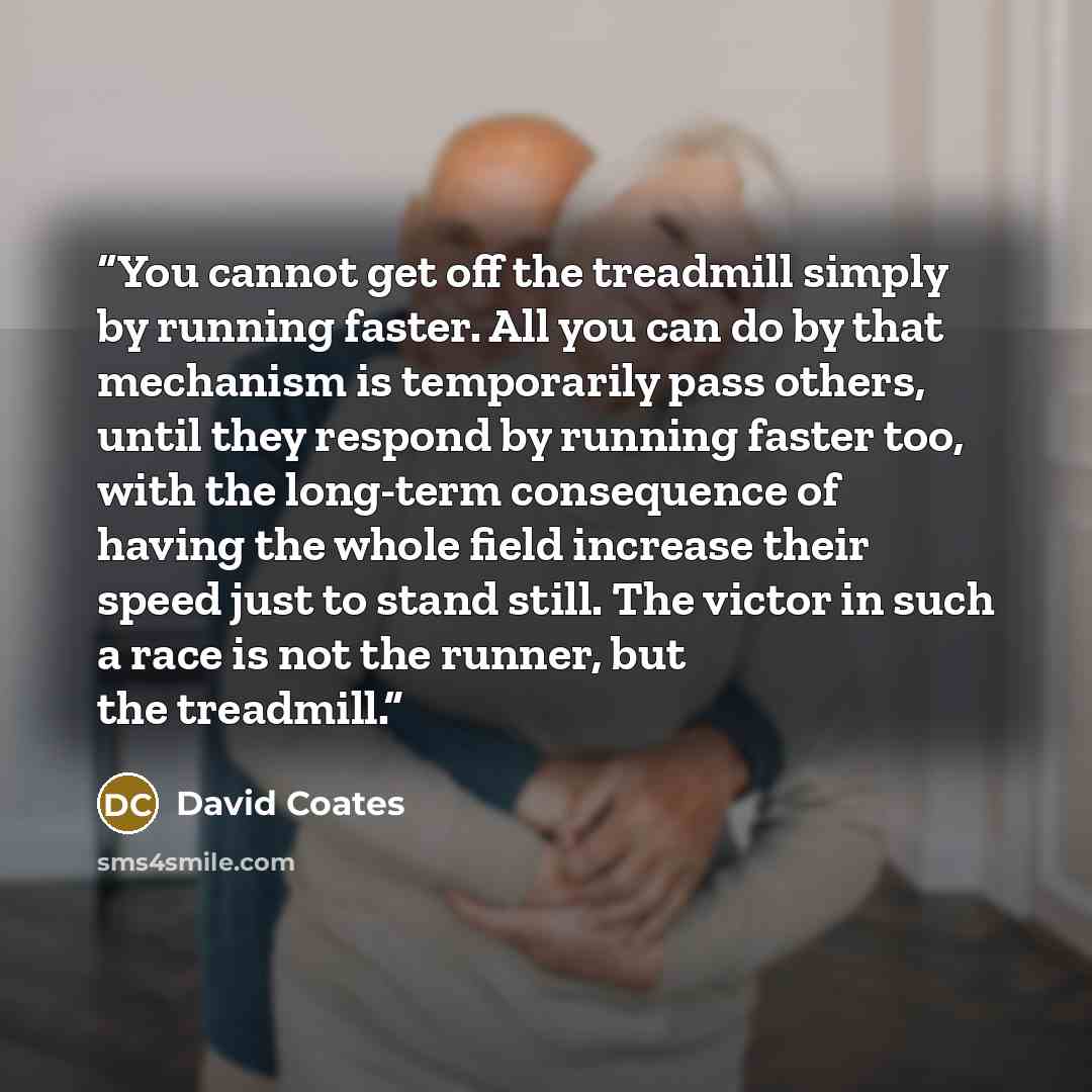 “You cannot get off the treadmill simply by running faster. All you can do by that mechanism is temporarily pass others, until they respond by running faster too, with the long-term consequence of having the whole field increase their speed just to stand still. The victor in such a race is not the…” quote by David Coates
