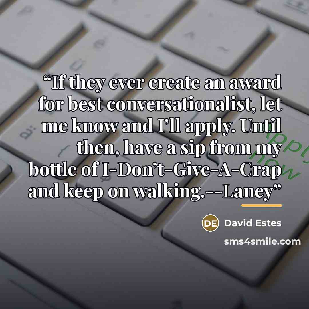 “If they ever create an award for best conversationalist, let me know and I’ll apply. Until then, have a sip from my bottle of I-Don’t-Give-A-Crap and keep on walking.--Laney” quote by David Estes
