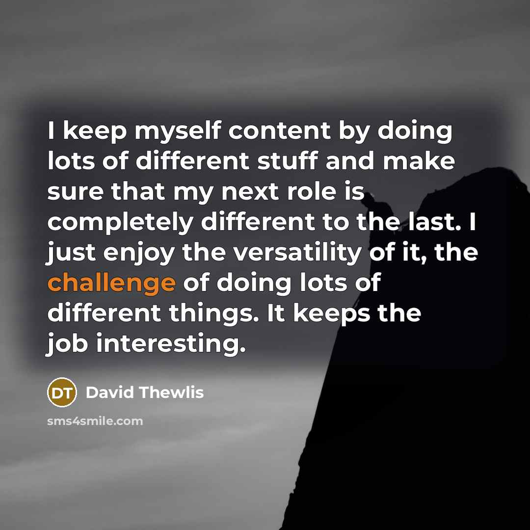 “I keep myself content by doing lots of different stuff and make sure that my next role is completely different to the last. I just enjoy the versatility of it, the challenge of doing lots of different things. It keeps the job interesting.” quote by David Thewlis