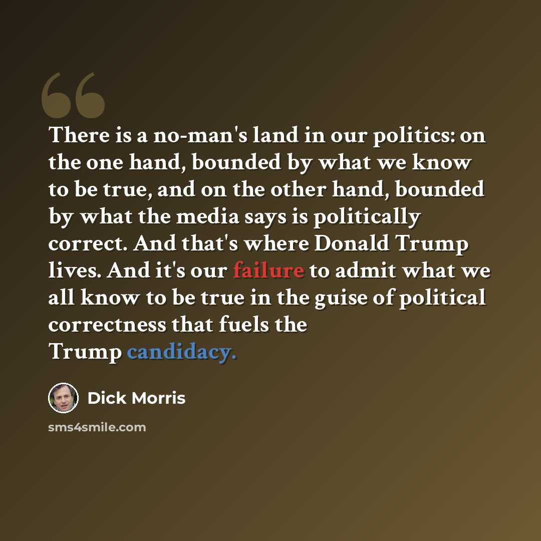 “There is a no-man's land in our politics: on the one hand, bounded by what we know to be true, and on the other hand, bounded by what the media says is politically correct. And that's where Donald Trump lives. And it's our failure to admit what we all know to be true in the guise of political…” quote by Dick Morris