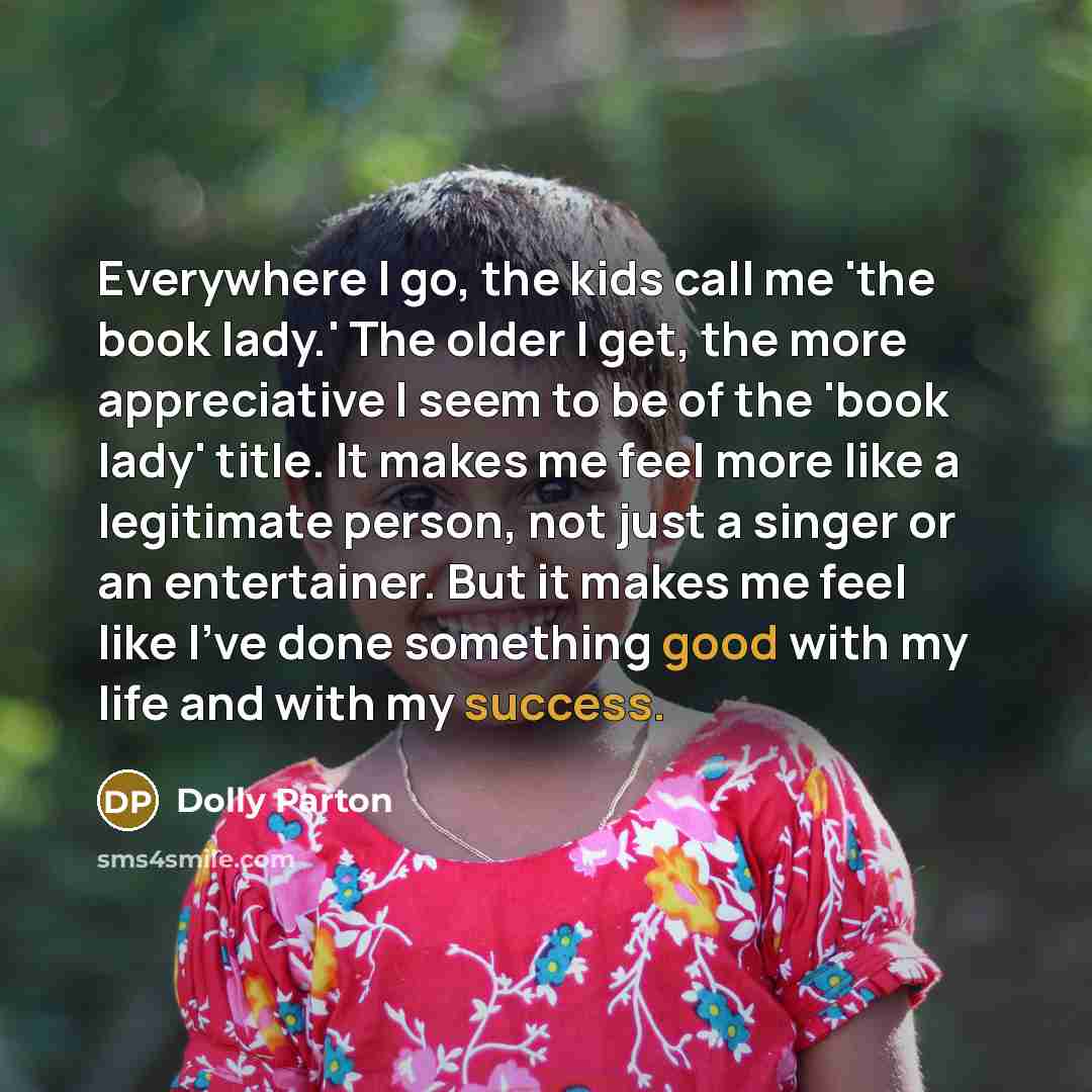 “Everywhere I go, the kids call me 'the book lady.' The older I get, the more appreciative I seem to be of the 'book lady' title. It makes me feel more like a legitimate person, not just a singer or an entertainer. But it makes me feel like I've done something good with my life and with my success.” quote by Dolly Parton