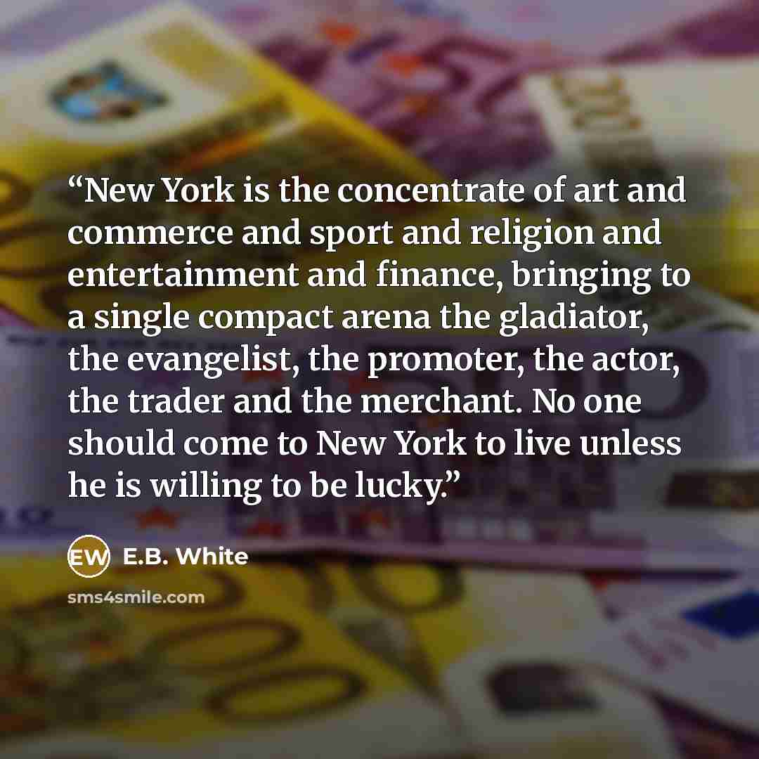“New York is the concentrate of art and commerce and sport and religion and entertainment and finance, bringing to a single compact arena the gladiator, the evangelist, the promoter, the actor, the trader and the merchant. No one should come to New York to live unless he is willing to be lucky.” quote by E.B. White