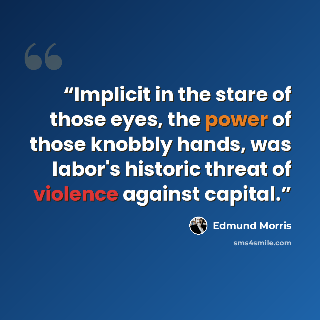 “Implicit in the stare of those eyes, the power of those knobbly hands, was labor's historic threat of violence against capital.” quote by Edmund Morris