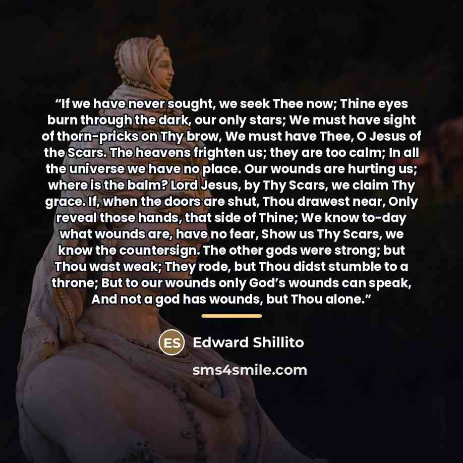 “If we have never sought, we seek Thee now; Thine eyes burn through the dark, our only stars; We must have sight of thorn-pricks on Thy brow, We must have Thee, O Jesus of the Scars. The heavens frighten us; they are too calm; In all the universe we have no place. Our wounds are hurting us; where…” quote by Anonymous