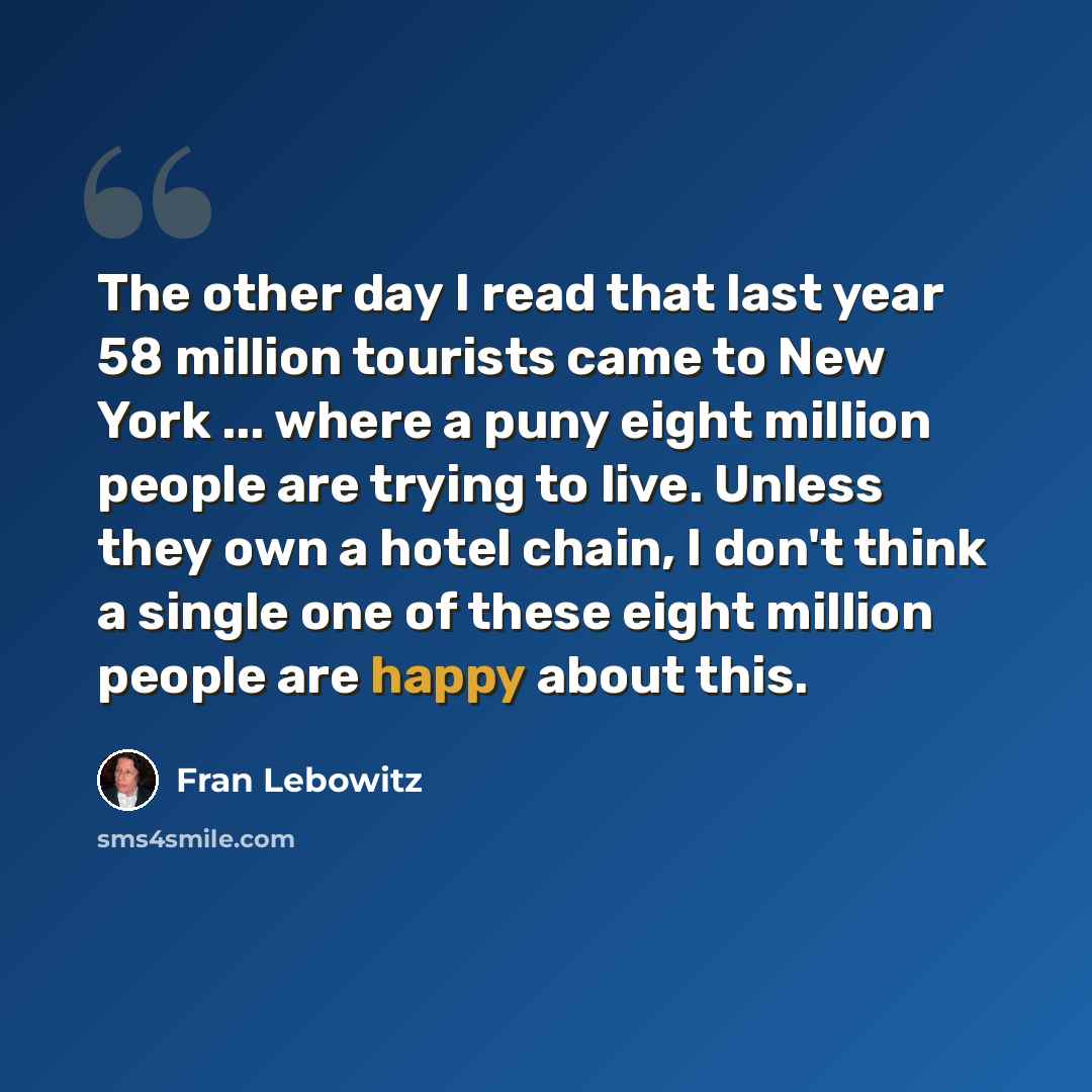 “The other day I read that last year 58 million tourists came to New York ... where a puny eight million people are trying to live. Unless they own a hotel chain, I don't think a single one of these eight million people are happy about this.” quote by Fran Lebowitz