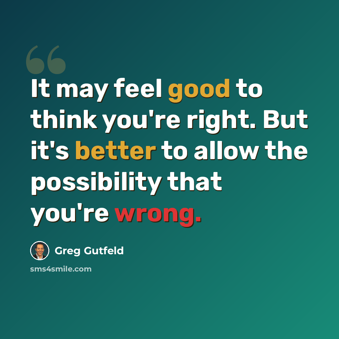 “It may feel good to think you're right. But it's better to allow the possibility that you're wrong.” quote by Greg Gutfeld