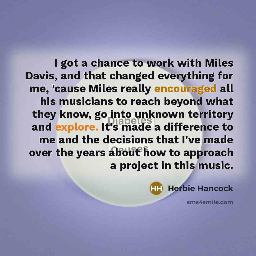“I got a chance to work with Miles Davis, and that changed everything for me, 'cause Miles really encouraged all his musicians to reach beyond what they know, go into unknown territory and explore. It's made a difference to me and the decisions that I've made over the years about how to approach a…” quote by Herbie Hancock