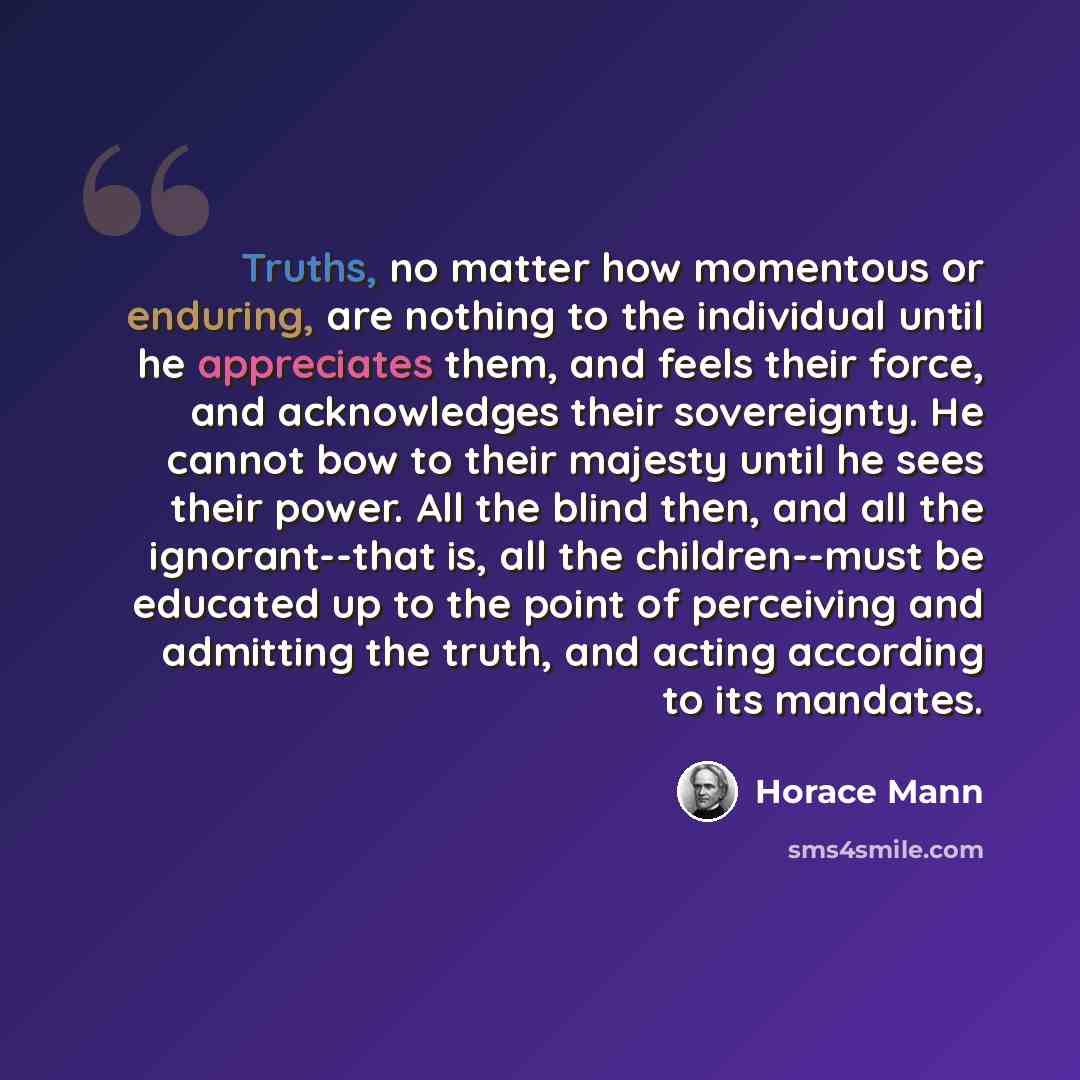 “Truths, no matter how momentous or enduring, are nothing to the individual until he appreciates them, and feels their force, and acknowledges their sovereignty. He cannot bow to their majesty until he sees their power. All the blind then, and all the ignorant--that is, all the children--must be…” quote by Horace Mann
