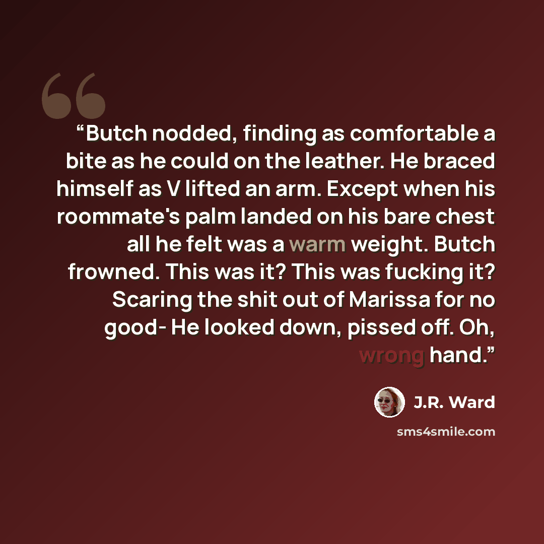 “Butch nodded, finding as comfortable a bite as he could on the leather. He braced himself as V lifted an arm. Except when his roommate's palm landed on his bare chest all he felt was a warm weight. Butch frowned. This was it? This was fucking it? Scaring the shit out of Marissa for no good- He…” quote by J.R. Ward