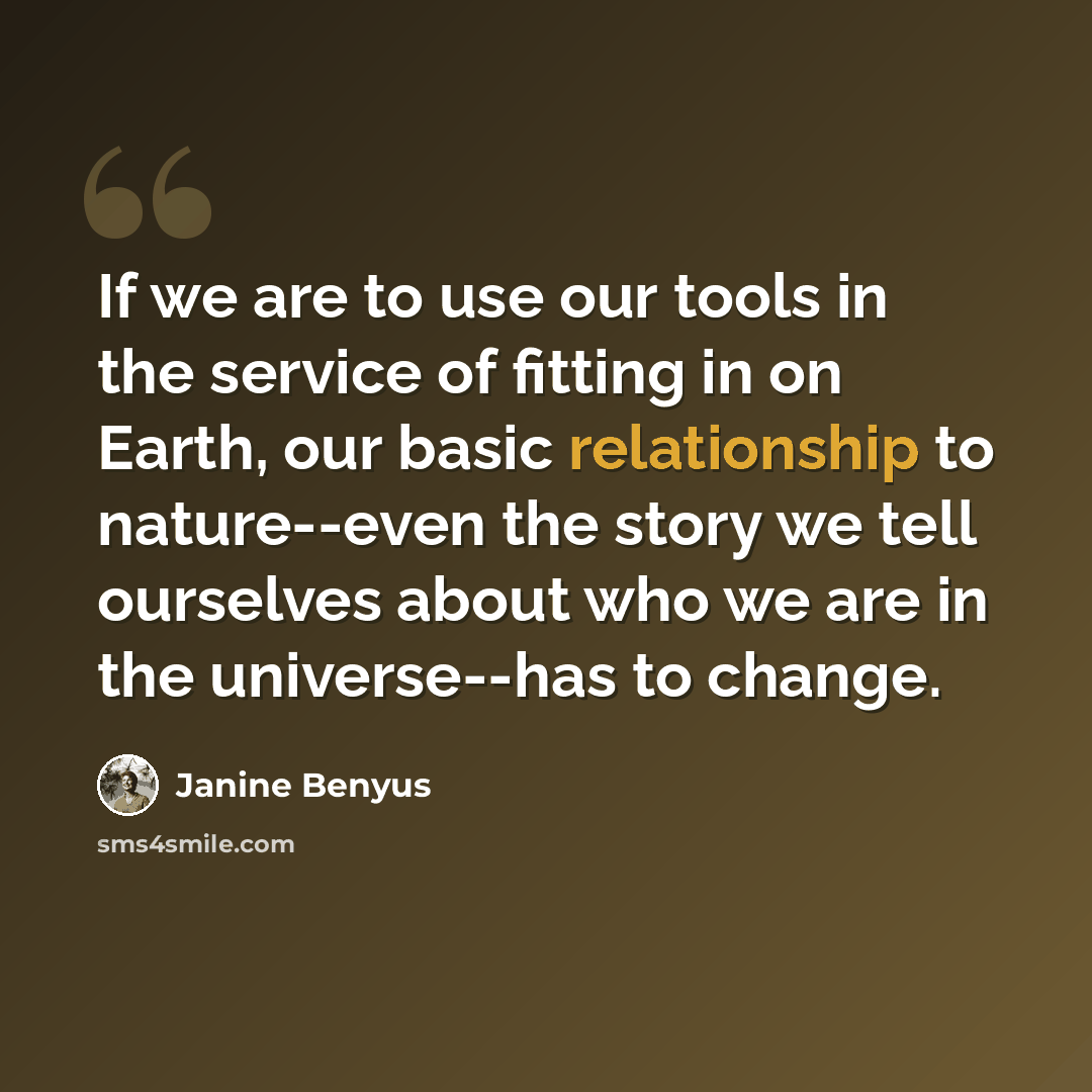 “If we are to use our tools in the service of fitting in on Earth, our basic relationship to nature--even the story we tell ourselves about who we are in the universe--has to change.” quote by Janine Benyus