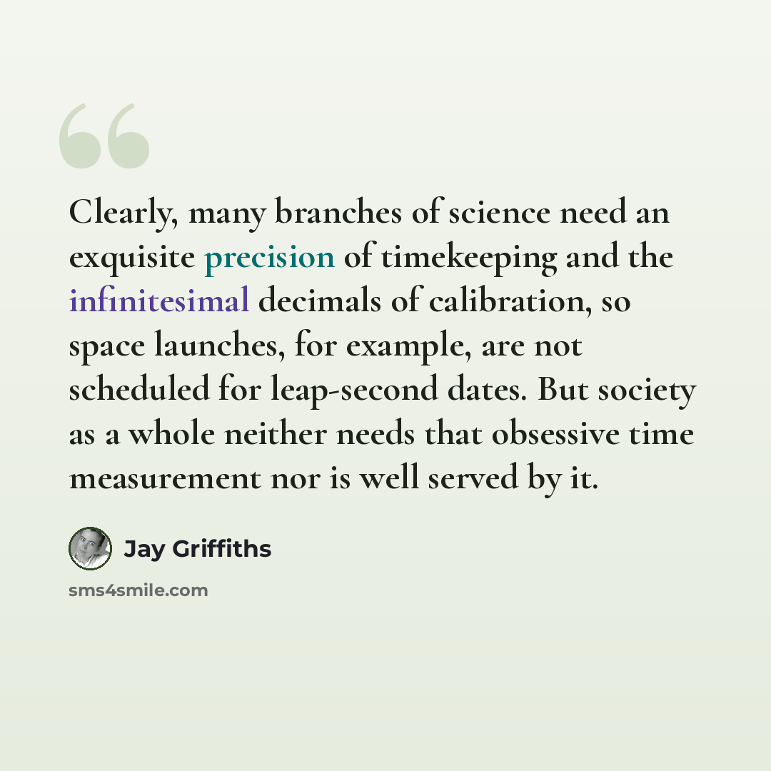 “Clearly, many branches of science need an exquisite precision of timekeeping and the infinitesimal decimals of calibration, so space launches, for example, are not scheduled for leap-second dates. But society as a whole neither needs that obsessive time measurement nor is well served by it.” quote by Jay Griffiths