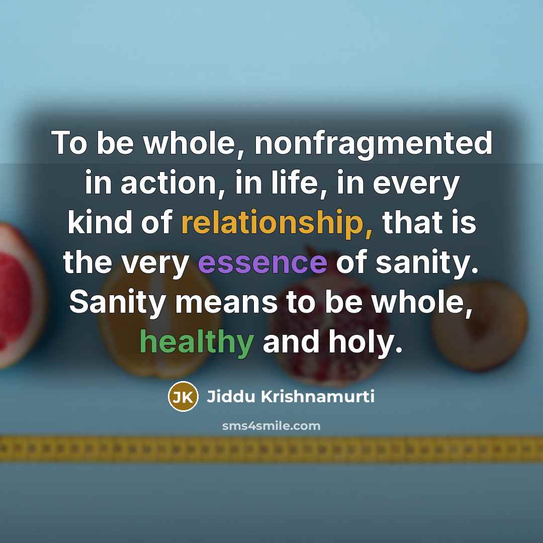 “To be whole, nonfragmented in action, in life, in every kind of relationship, that is the very essence of sanity. Sanity means to be whole, healthy and holy.” quote by Jiddu Krishnamurti