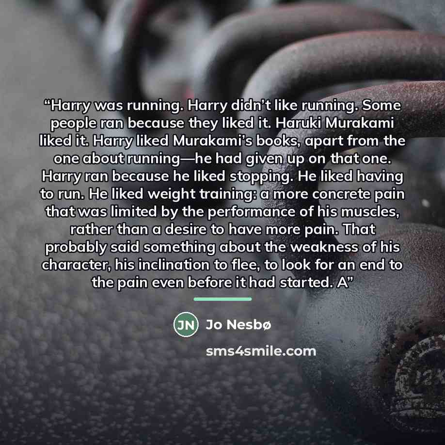 “Harry was running. Harry didn’t like running. Some people ran because they liked it. Haruki Murakami liked it. Harry liked Murakami’s books, apart from the one about running—he had given up on that one. Harry ran because he liked stopping. He liked having to run. He liked weight training: a more…” quote by Jo Nesbø