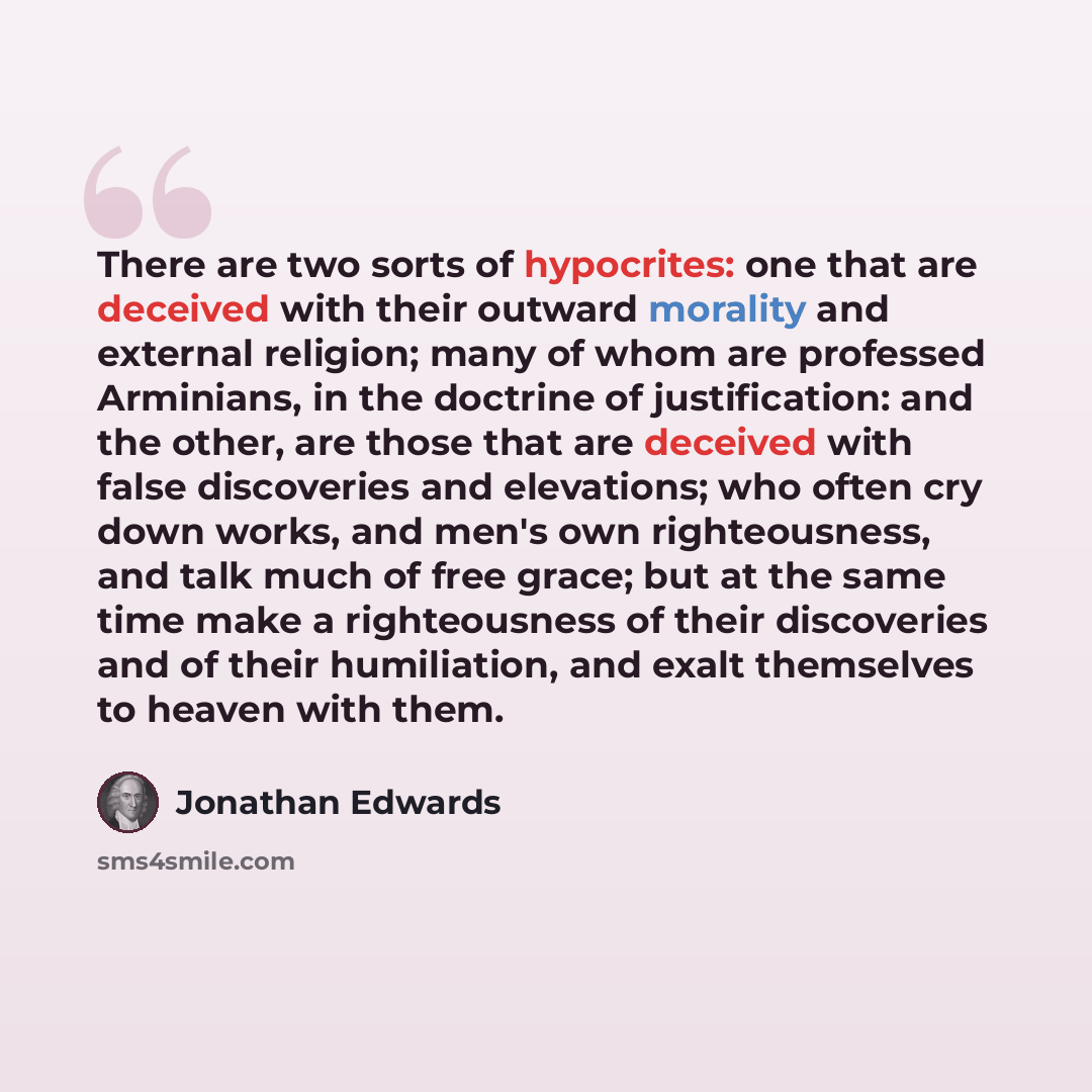 “There are two sorts of hypocrites: one that are deceived with their outward morality and external religion; many of whom are professed Arminians, in the doctrine of justification: and the other, are those that are deceived with false discoveries and elevations; who often cry down works, and men's…” quote by Jonathan Edwards