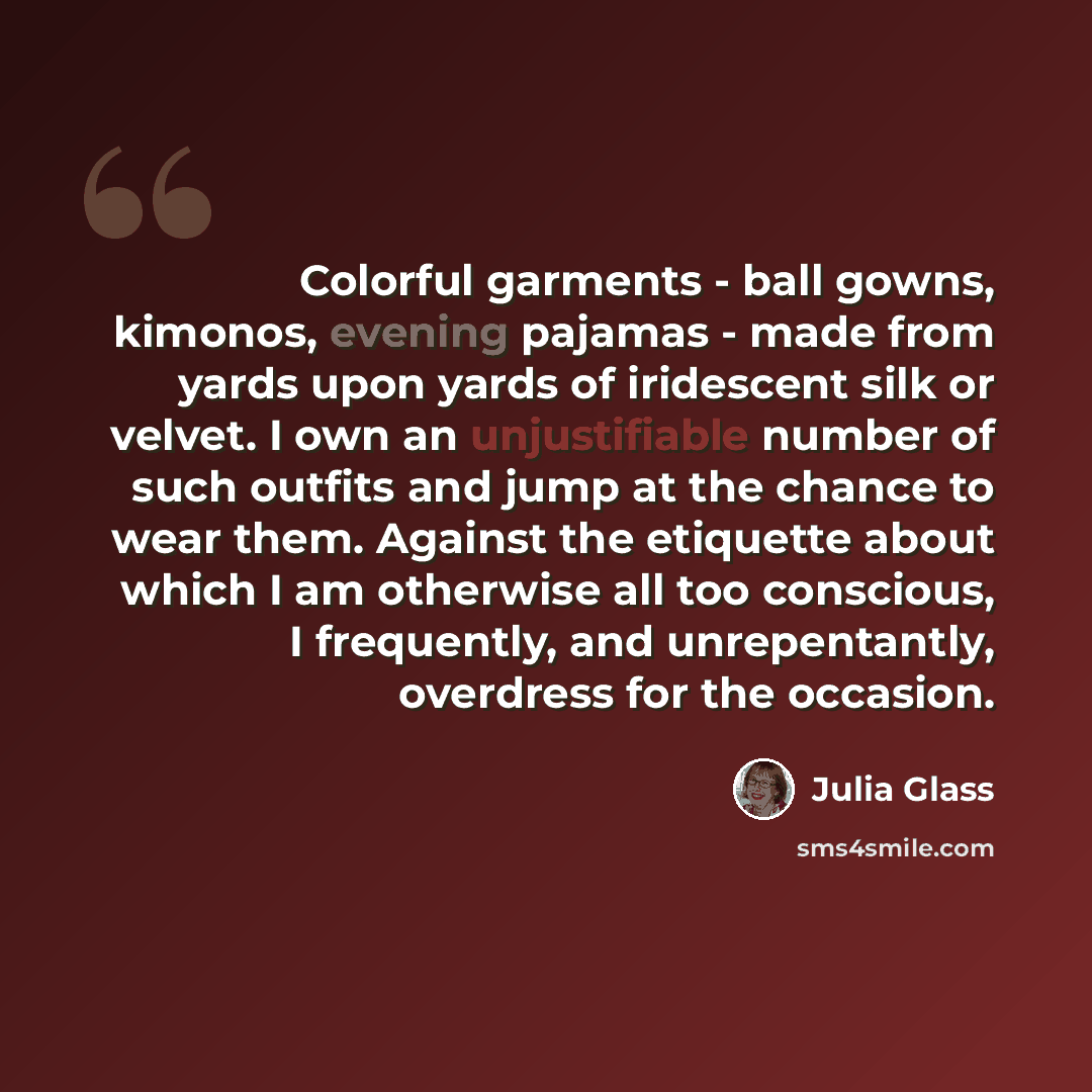 “Colorful garments - ball gowns, kimonos, evening pajamas - made from yards upon yards of iridescent silk or velvet. I own an unjustifiable number of such outfits and jump at the chance to wear them. Against the etiquette about which I am otherwise all too conscious, I frequently, and…” quote by Julia Glass