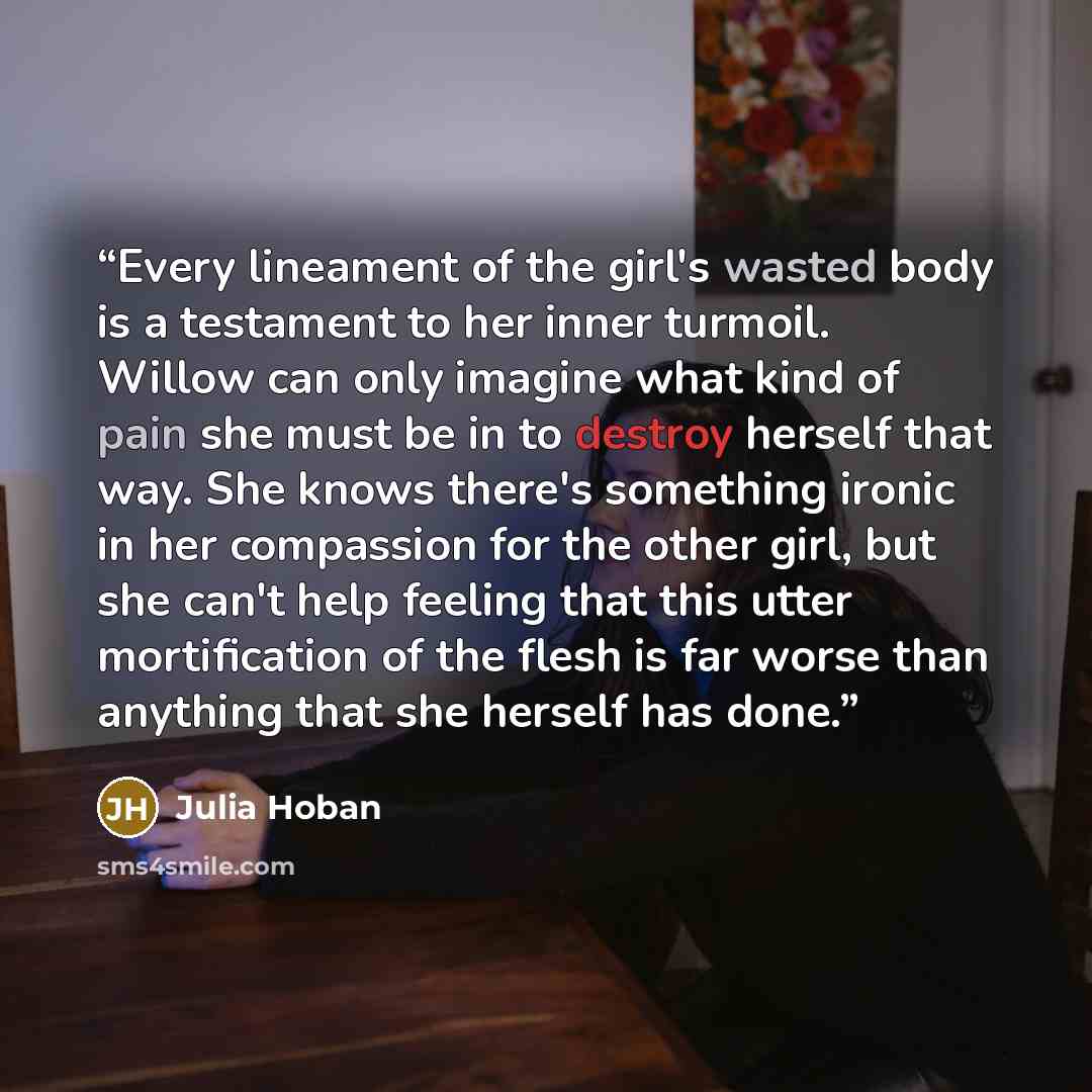 “Every lineament of the girl's wasted body is a testament to her inner turmoil. Willow can only imagine what kind of pain she must be in to destroy herself that way. She knows there's something ironic in her compassion for the other girl, but she can't help feeling that this utter mortification of…” quote by Julia Hoban