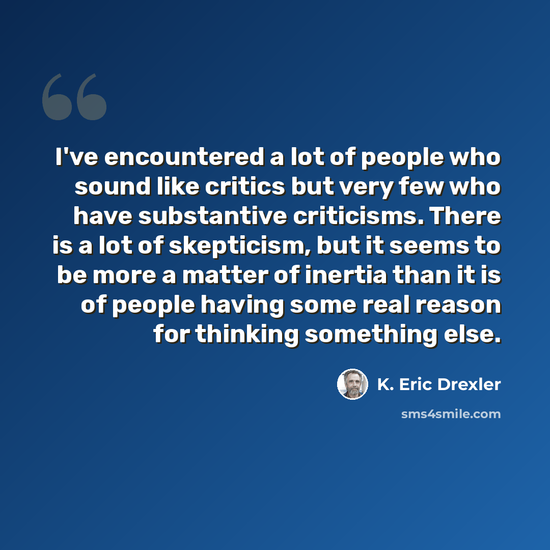 “I've encountered a lot of people who sound like critics but very few who have substantive criticisms. There is a lot of skepticism, but it seems to be more a matter of inertia than it is of people having some real reason for thinking something else.” quote by K. Eric Drexler