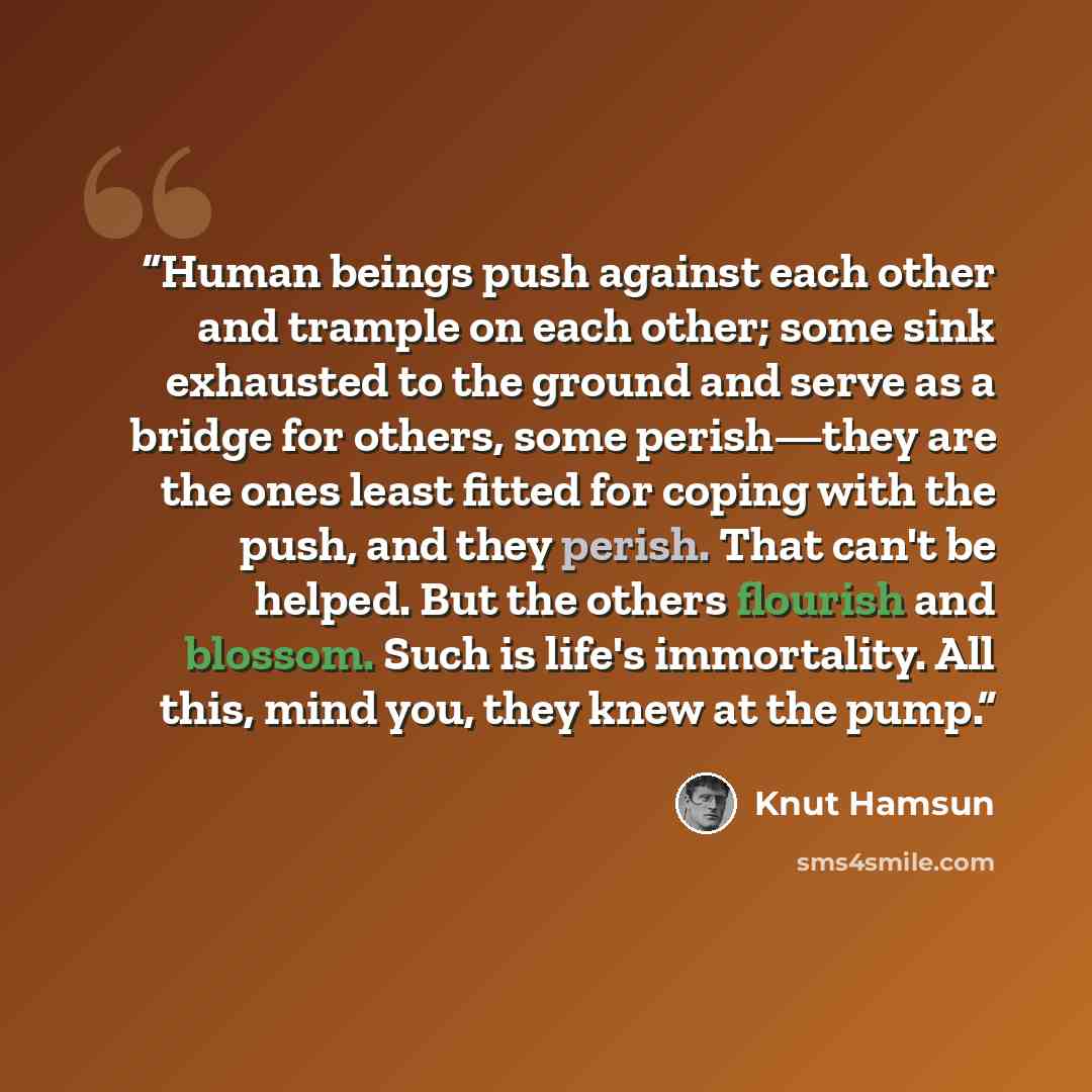 “Human beings push against each other and trample on each other; some sink exhausted to the ground and serve as a bridge for others, some perish—they are the ones least fitted for coping with the push, and they perish. That can't be helped. But the others flourish and blossom. Such is life's…” quote by Knut Hamsun