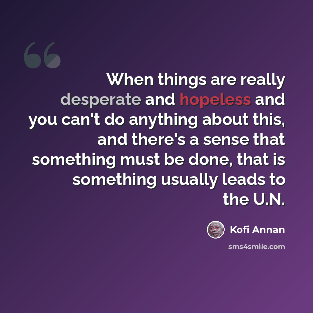 “When things are really desperate and hopeless and you can't do anything about this, and there's a sense that something must be done, that is something usually leads to the U.N.” quote by Kofi Annan