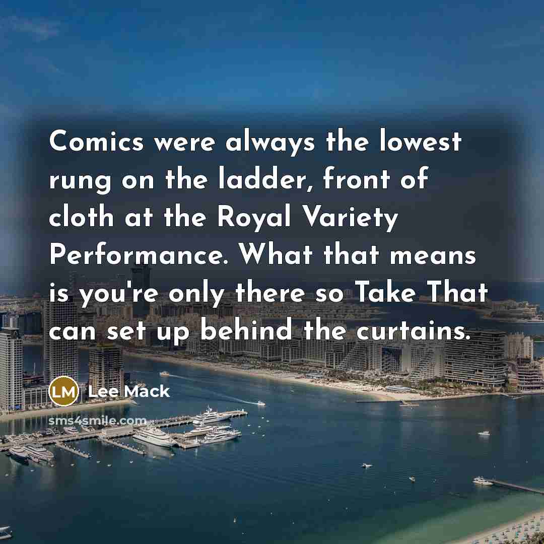 “Comics were always the lowest rung on the ladder, front of cloth at the Royal Variety Performance. What that means is you're only there so Take That can set up behind the curtains.” quote by Lee Mack