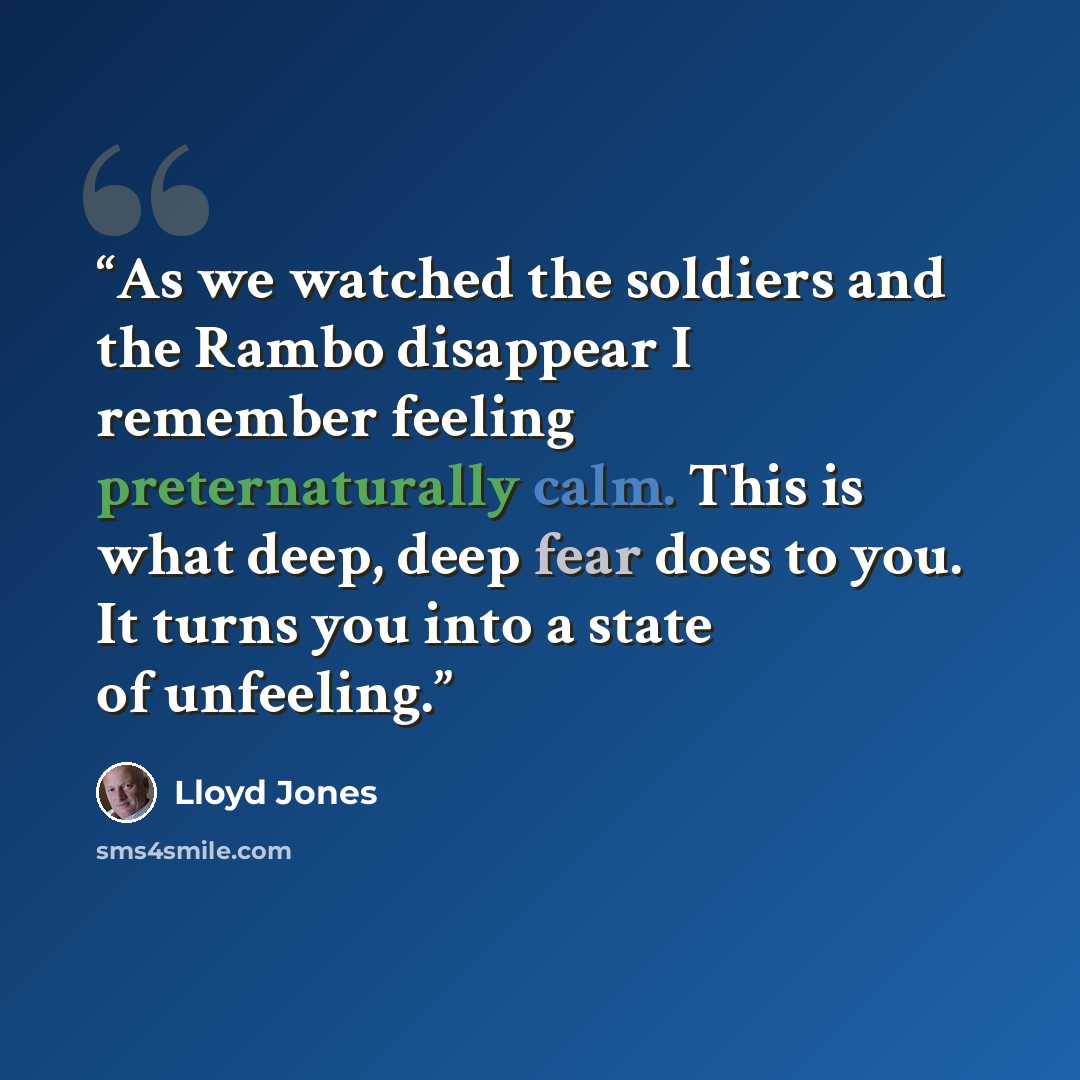 “As we watched the soldiers and the Rambo disappear I remember feeling preternaturally calm. This is what deep, deep fear does to you. It turns you into a state of unfeeling.” quote by Lloyd Jones