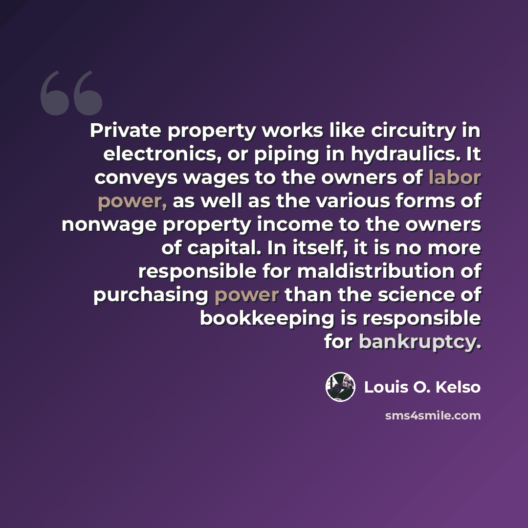 “Private property works like circuitry in electronics, or piping in hydraulics. It conveys wages to the owners of labor power, as well as the various forms of nonwage property income to the owners of capital. In itself, it is no more responsible for maldistribution of purchasing power than the…” quote by Louis O. Kelso