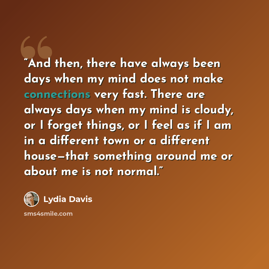 “And then, there have always been days when my mind does not make connections very fast. There are always days when my mind is cloudy, or I forget things, or I feel as if I am in a different town or a different house—that something around me or about me is not normal.” quote by Lydia Davis