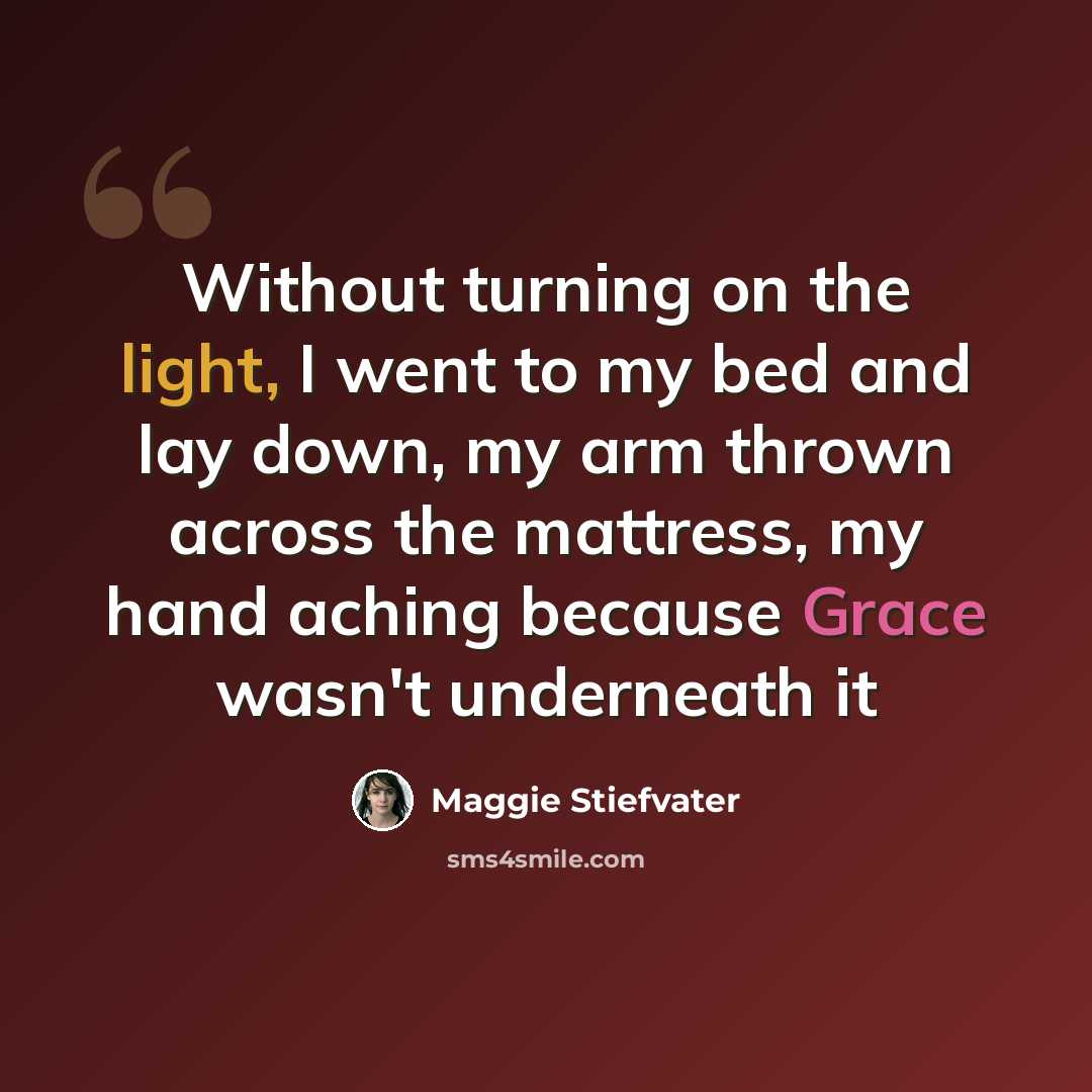 “Without turning on the light, I went to my bed and lay down, my arm thrown across the mattress, my hand aching because Grace wasn't underneath it” quote by Maggie Stiefvater