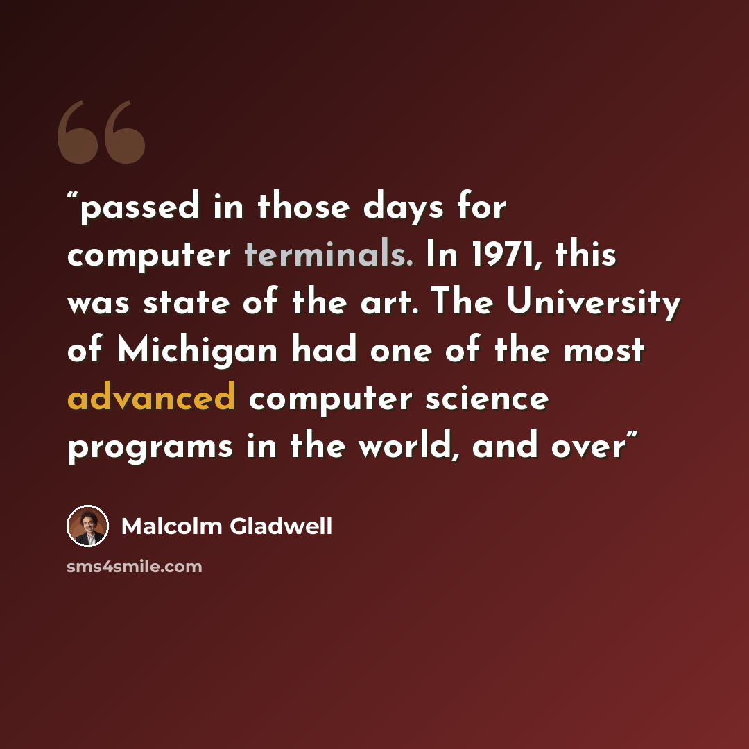 “passed in those days for computer terminals. In 1971, this was state of the art. The University of Michigan had one of the most advanced computer science programs in the world, and over” quote by Malcolm Gladwell