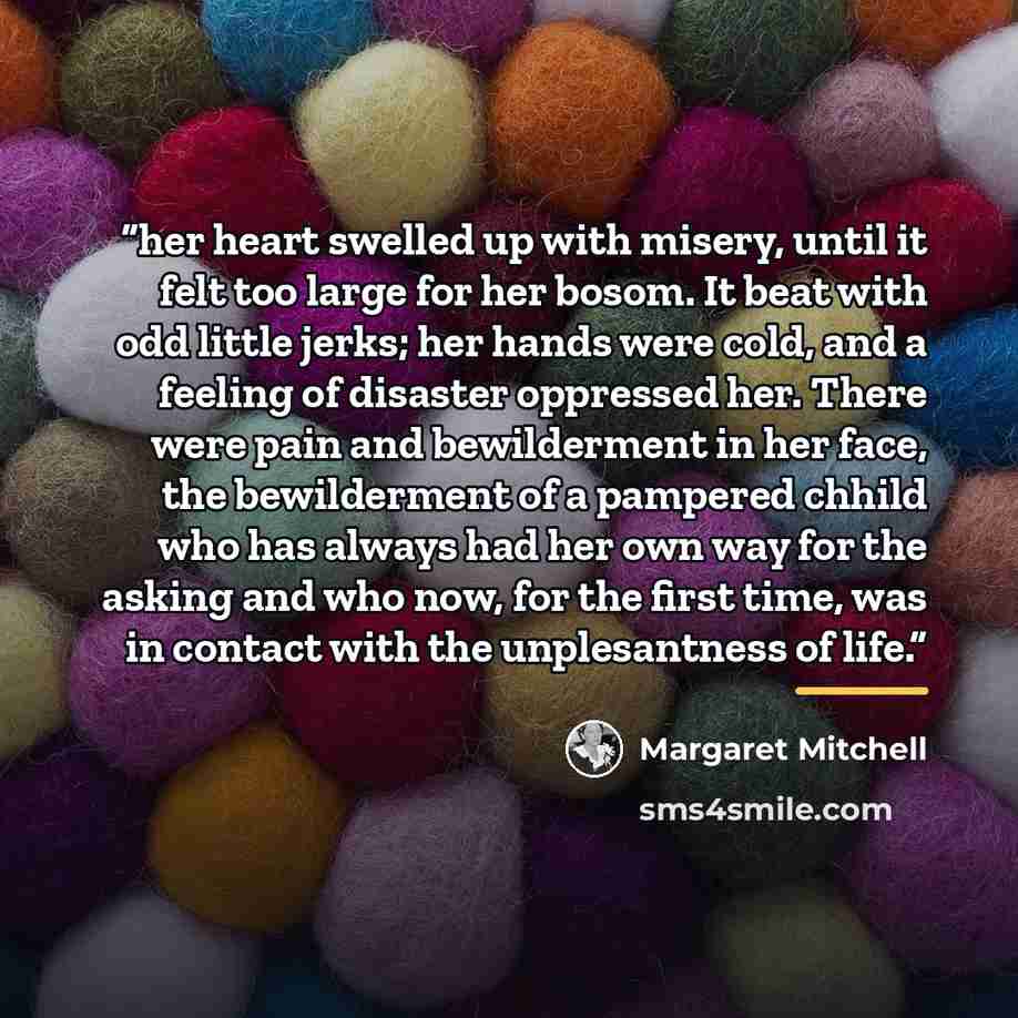 “her heart swelled up with misery, until it felt too large for her bosom. It beat with odd little jerks; her hands were cold, and a feeling of disaster oppressed her. There were pain and bewilderment in her face, the bewilderment of a pampered chhild who has always had her own way for the asking…” quote by Margaret Mitchell