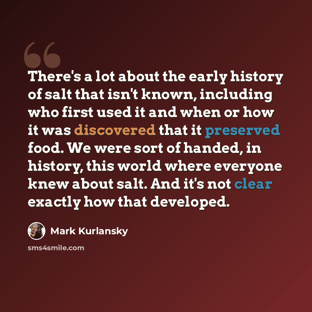 “There's a lot about the early history of salt that isn't known, including who first used it and when or how it was discovered that it preserved food. We were sort of handed, in history, this world where everyone knew about salt. And it's not clear exactly how that developed.” quote by Mark Kurlansky