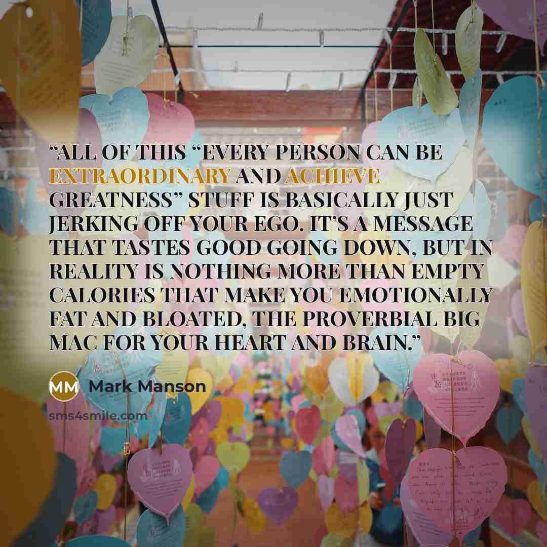 “ALL OF THIS “EVERY PERSON CAN BE EXTRAORDINARY AND ACHIEVE GREATNESS” STUFF IS BASICALLY JUST JERKING OFF YOUR EGO. IT’S A MESSAGE THAT TASTES GOOD GOING DOWN, BUT IN REALITY IS NOTHING MORE THAN EMPTY CALORIES THAT MAKE YOU EMOTIONALLY FAT AND BLOATED, THE PROVERBIAL BIG MAC FOR YOUR HEART AND…” quote by Mark Manson