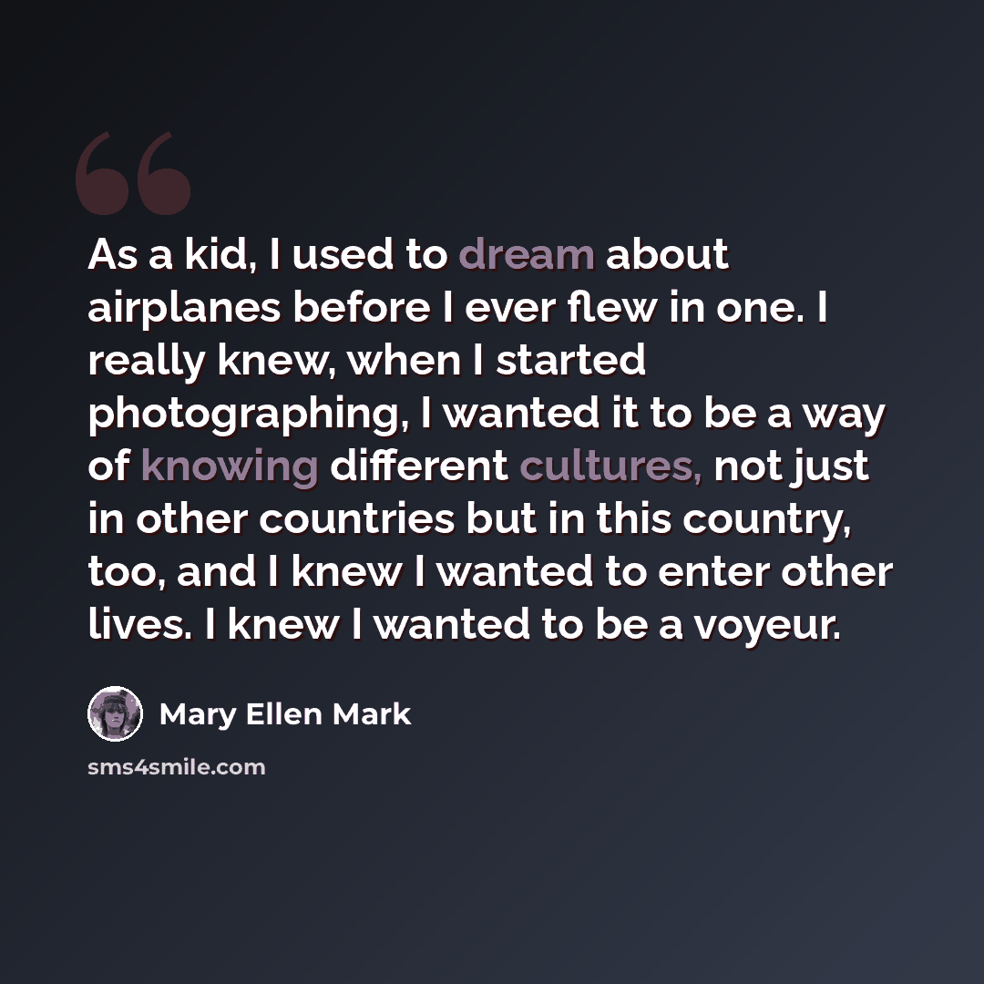 “As a kid, I used to dream about airplanes before I ever flew in one. I really knew, when I started photographing, I wanted it to be a way of knowing different cultures, not just in other countries but in this country, too, and I knew I wanted to enter other lives. I knew I wanted to be a voyeur.” quote by Mary Ellen Mark