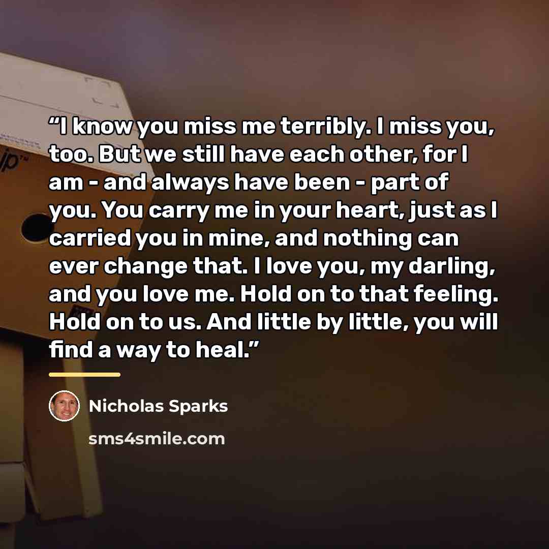 “I know you miss me terribly. I miss you, too. But we still have each other, for I am - and always have been - part of you. You carry me in your heart, just as I carried you in mine, and nothing can ever change that. I love you, my darling, and you love me. Hold on to that feeling. Hold on to us…” quote by Nicholas Sparks