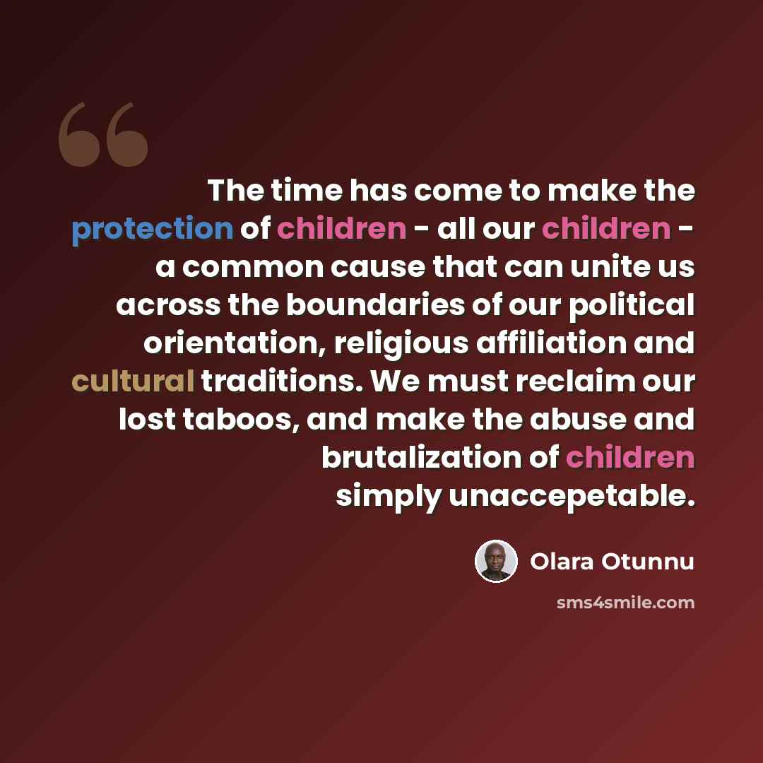 “The time has come to make the protection of children - all our children - a common cause that can unite us across the boundaries of our political orientation, religious affiliation and cultural traditions. We must reclaim our lost taboos, and make the abuse and brutalization of children simply…” quote by Olara Otunnu