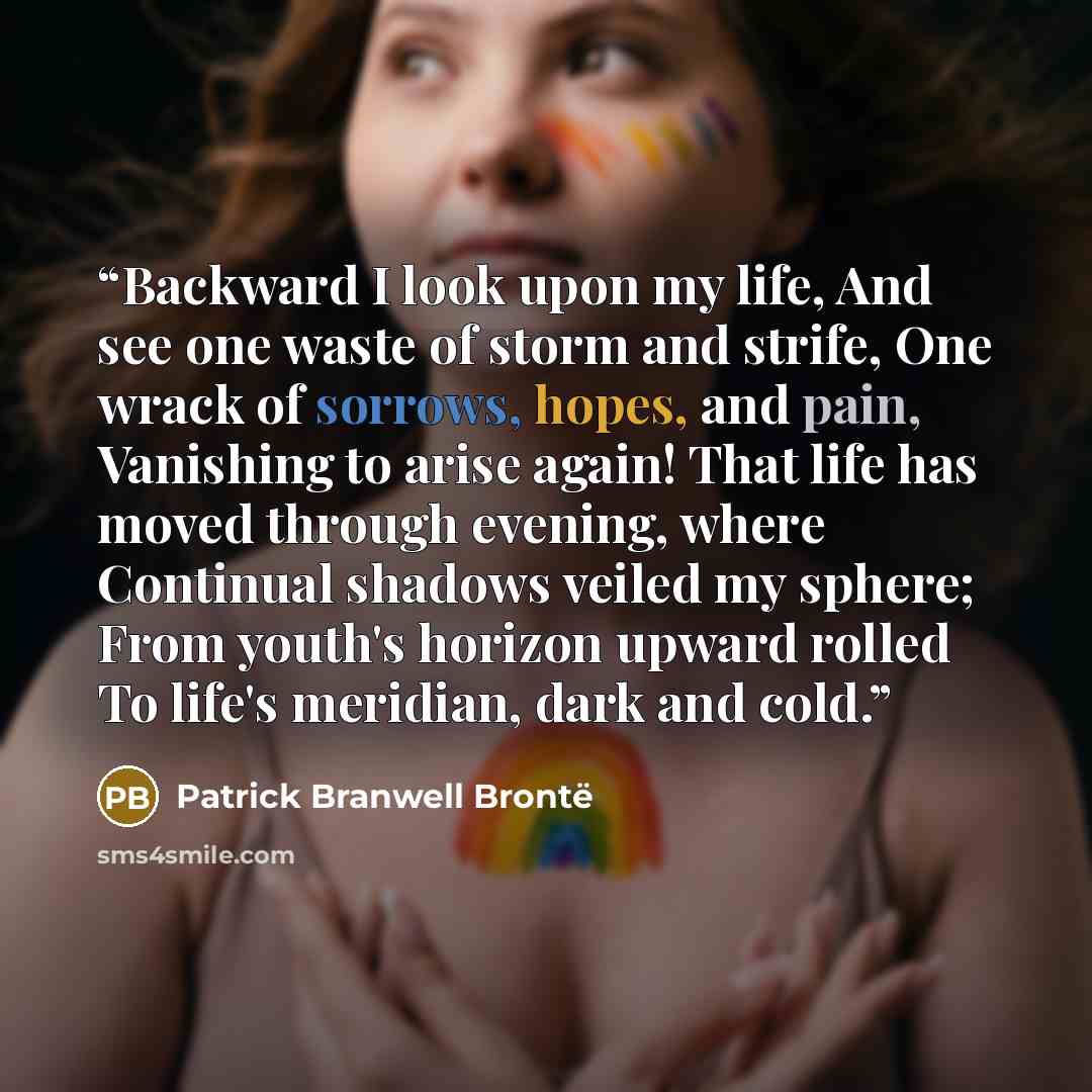 “Backward I look upon my life, And see one waste of storm and strife, One wrack of sorrows, hopes, and pain, Vanishing to arise again! That life has moved through evening, where Continual shadows veiled my sphere; From youth's horizon upward rolled To life's meridian, dark and cold.” quote by Patrick Branwell Brontë
