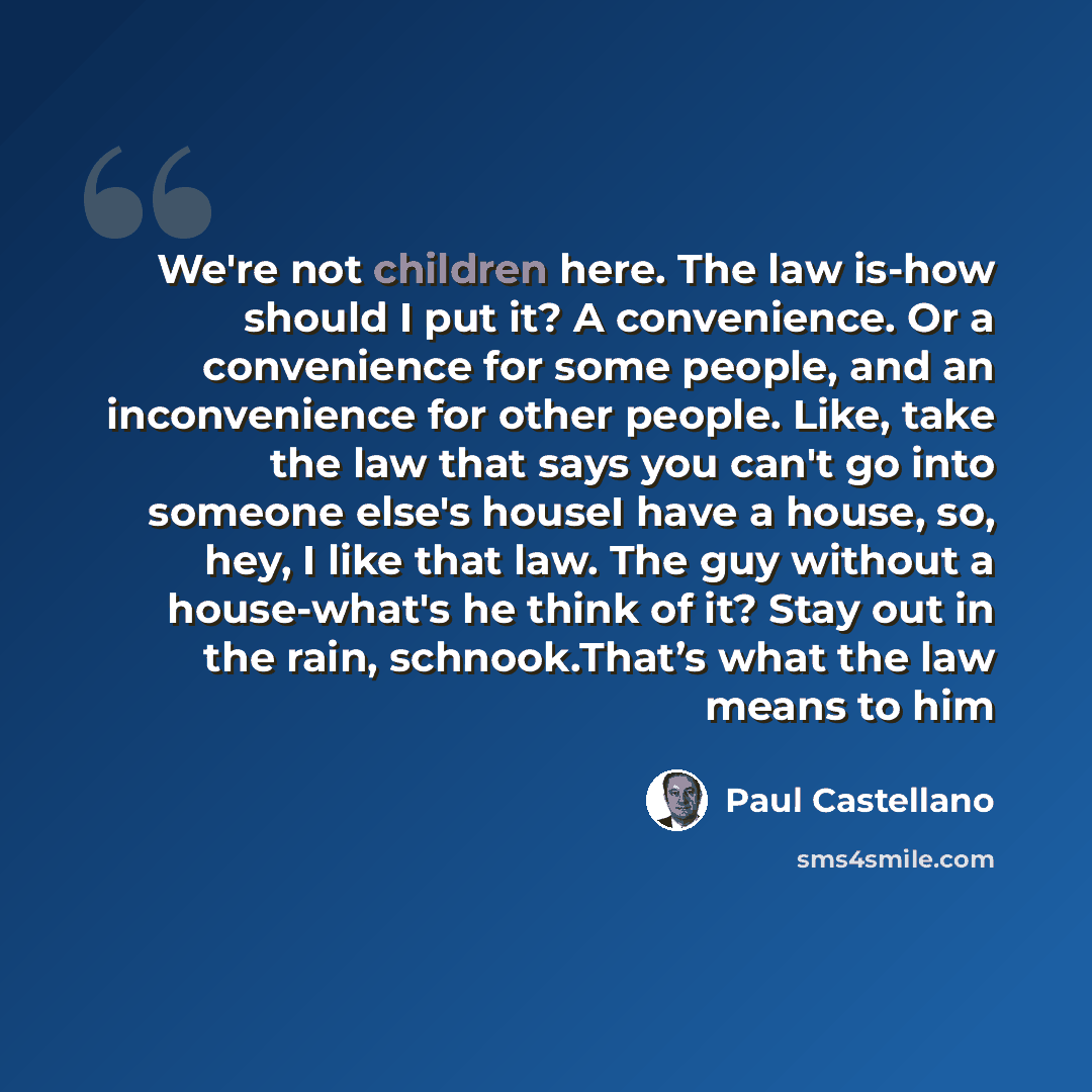 “We're not children here. The law is-how should I put it? A convenience. Or a convenience for some people, and an inconvenience for other people. Like, take the law that says you can't go into someone else's houseI have a house, so, hey, I like that law. The guy without a house-what's he think of…” quote by Paul Castellano