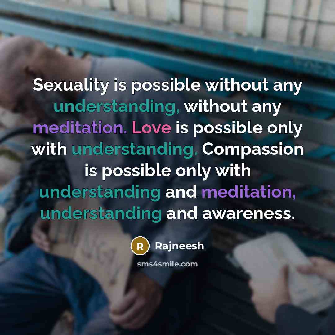 “Sexuality is possible without any understanding, without any meditation. Love is possible only with understanding. Compassion is possible only with understanding and meditation, understanding and awareness.” quote by Rajneesh