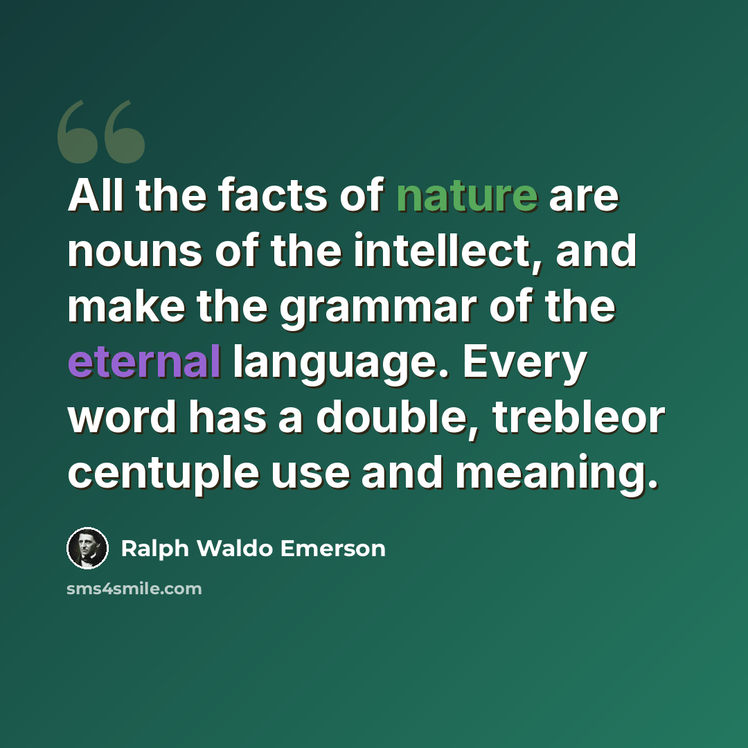 “All the facts of nature are nouns of the intellect, and make the grammar of the eternal language. Every word has a double, trebleor centuple use and meaning.” quote by Ralph Waldo Emerson