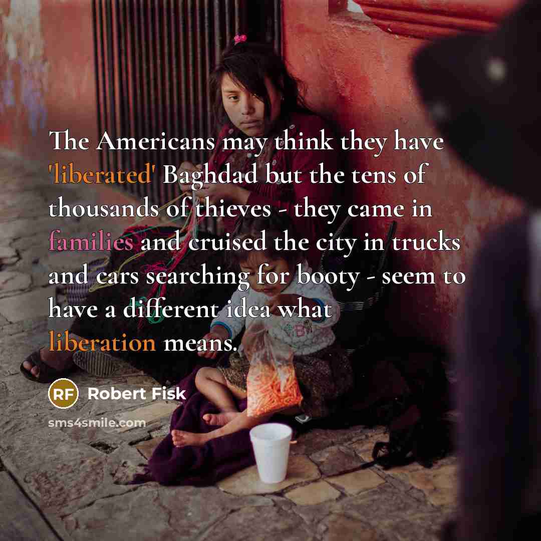 “The Americans may think they have 'liberated' Baghdad but the tens of thousands of thieves - they came in families and cruised the city in trucks and cars searching for booty - seem to have a different idea what liberation means.” quote by Robert Fisk