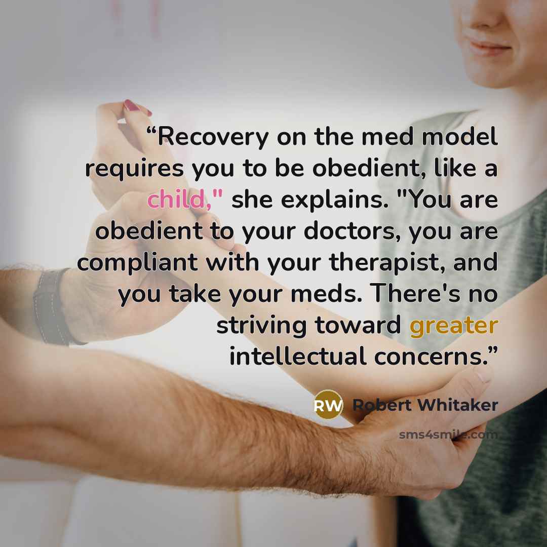 “Recovery on the med model requires you to be obedient, like a child," she explains. "You are obedient to your doctors, you are compliant with your therapist, and you take your meds. There's no striving toward greater intellectual concerns.” quote by Robert Whitaker