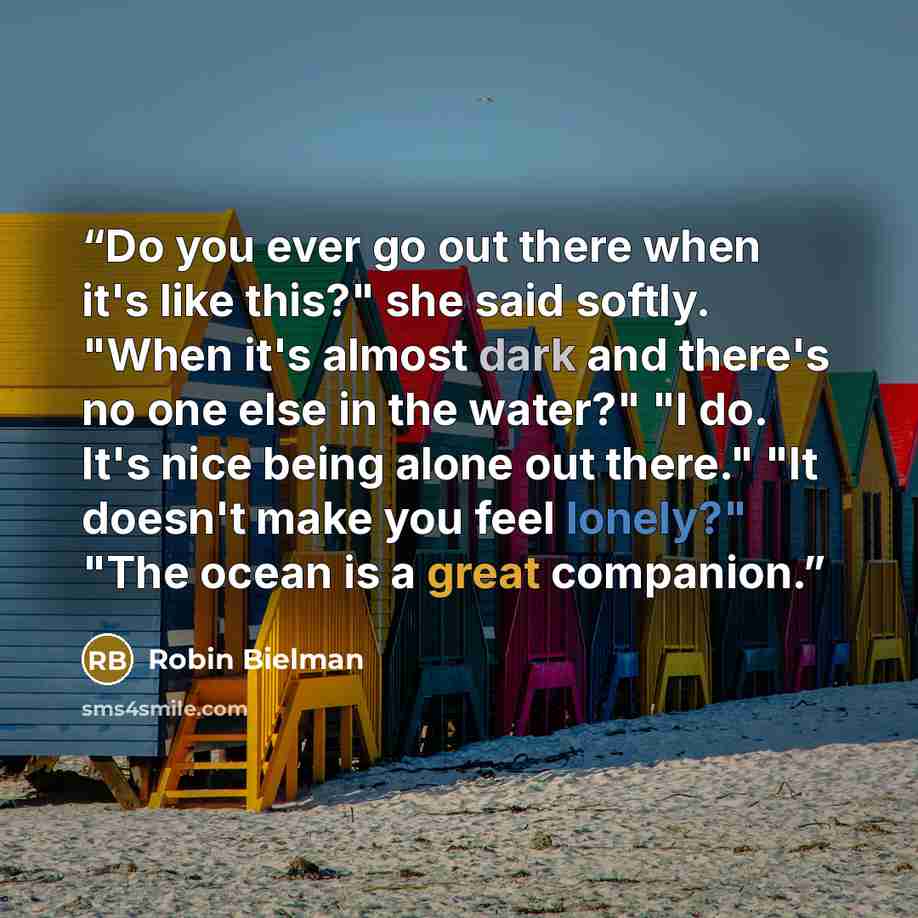 “Do you ever go out there when it's like this?" she said softly. "When it's almost dark and there's no one else in the water?" "I do. It's nice being alone out there." "It doesn't make you feel lonely?" "The ocean is a great companion.” quote by Robin Bielman