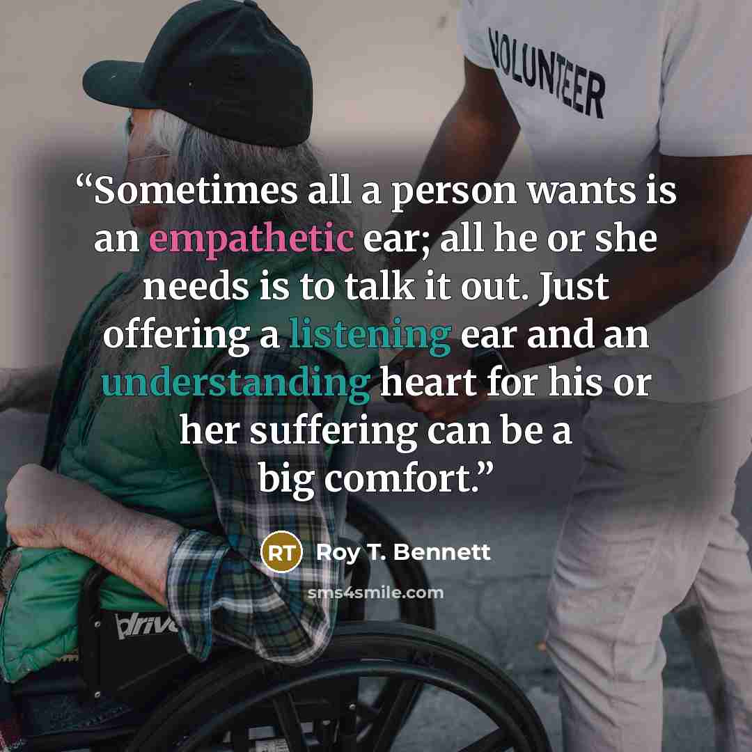 “Sometimes all a person wants is an empathetic ear; all he or she needs is to talk it out. Just offering a listening ear and an understanding heart for his or her suffering can be a big comfort.” quote by Roy T. Bennett