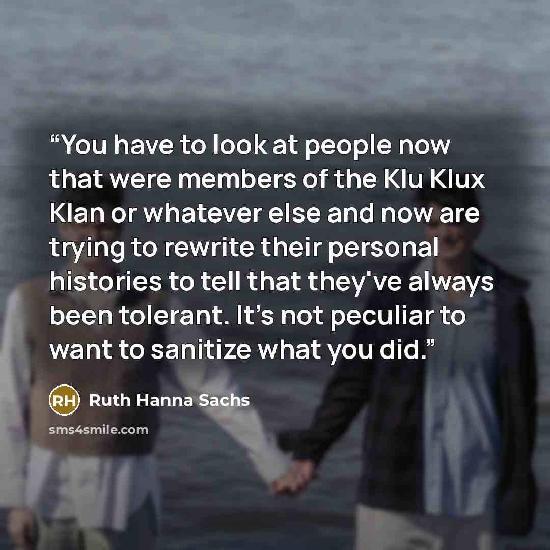 “You have to look at people now that were members of the Klu Klux Klan or whatever else and now are trying to rewrite their personal histories to tell that they've always been tolerant. It's not peculiar to want to sanitize what you did.” quote by Ruth Hanna Sachs