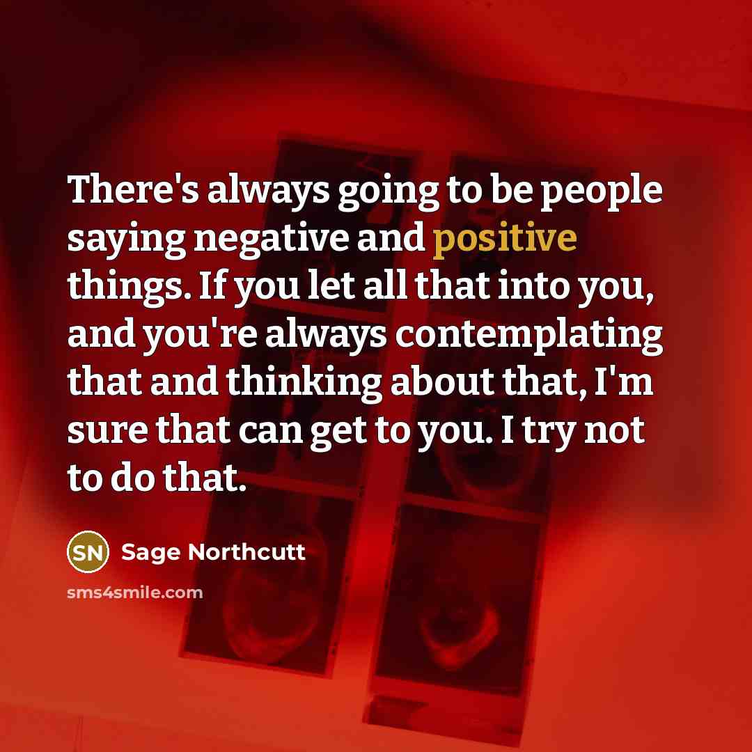 “There's always going to be people saying negative and positive things. If you let all that into you, and you're always contemplating that and thinking about that, I'm sure that can get to you. I try not to do that.” quote by Sage Northcutt