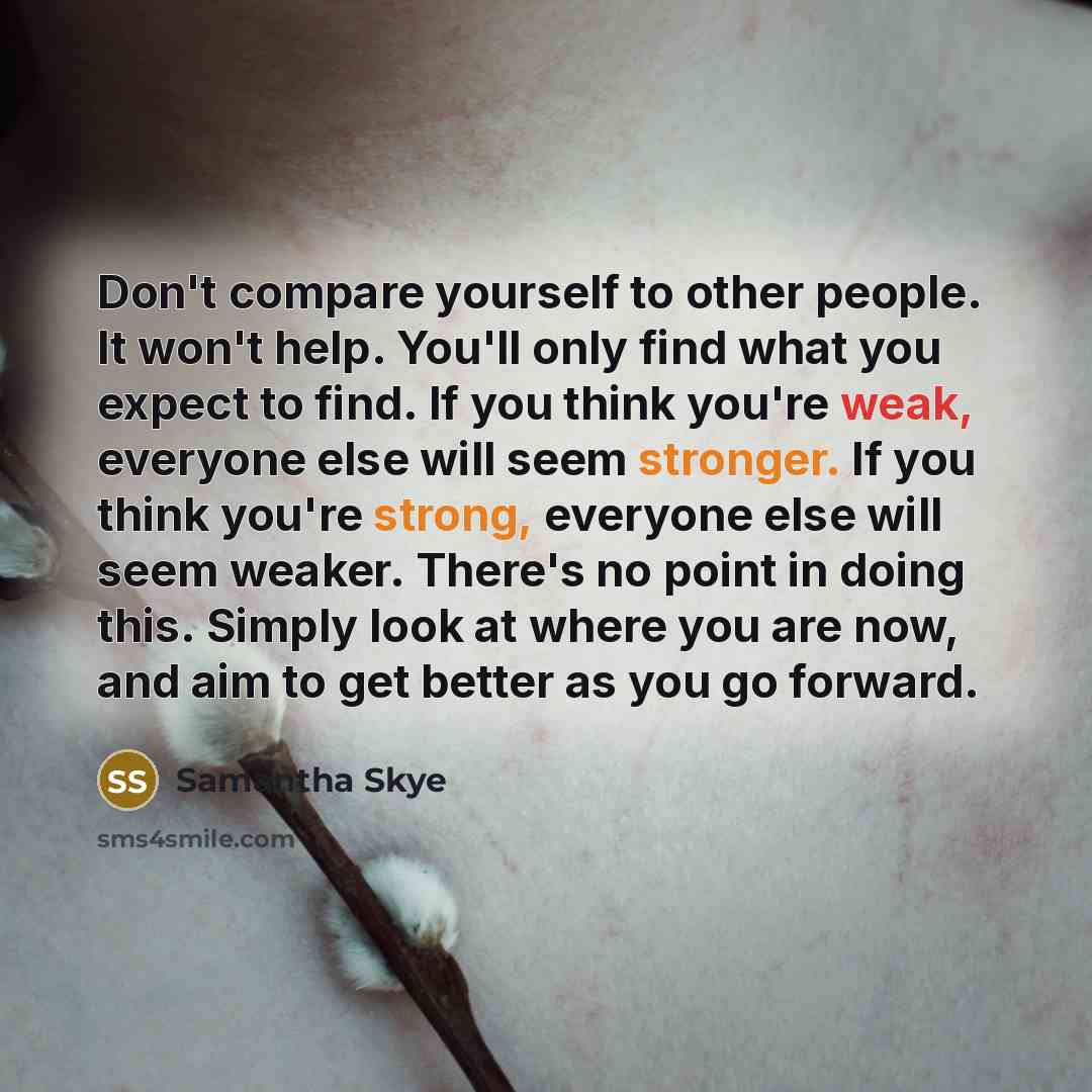 “Don't compare yourself to other people. It won't help. You'll only find what you expect to find. If you think you're weak, everyone else will seem stronger. If you think you're strong, everyone else will seem weaker. There's no point in doing this. Simply look at where you are now, and aim to get…” quote by Samantha Skye